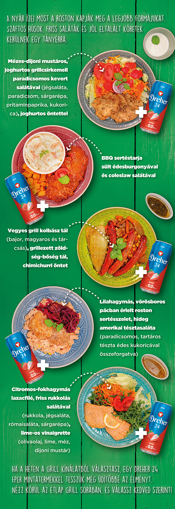 Ha a  héten a grill kínálatból választasz, egy Dreher 24 eper mintatermékkel tesszük még üdítőbbé az élményt. Nézz körül az étlap grill sorában, és válassz kedved szerint.